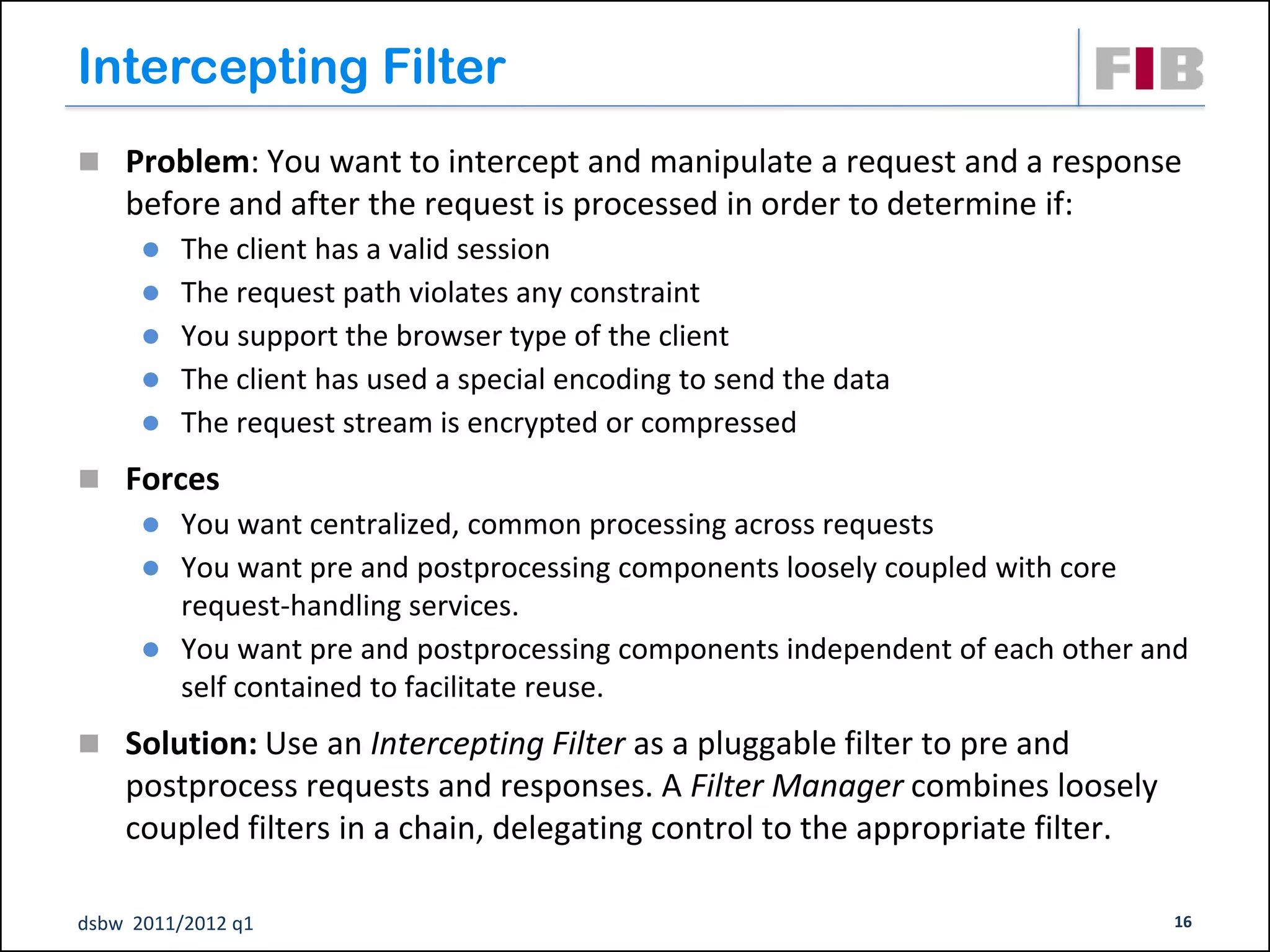 Intercepting Filter
 Problem: You want to intercept and manipulate a request and a response
    before and after the request is processed in order to determine if:
         The client has a valid session
         The request path violates any constraint
         You support the browser type of the client
         The client has used a special encoding to send the data
         The request stream is encrypted or compressed
 Forces
         You want centralized, common processing across requests
         You want pre and postprocessing components loosely coupled with core
          request-handling services.
         You want pre and postprocessing components independent of each other and
          self contained to facilitate reuse.
 Solution: Use an Intercepting Filter as a pluggable filter to pre and
    postprocess requests and responses. A Filter Manager combines loosely
    coupled filters in a chain, delegating control to the appropriate filter.

dsbw 2011/2012 q1                                                               16
 