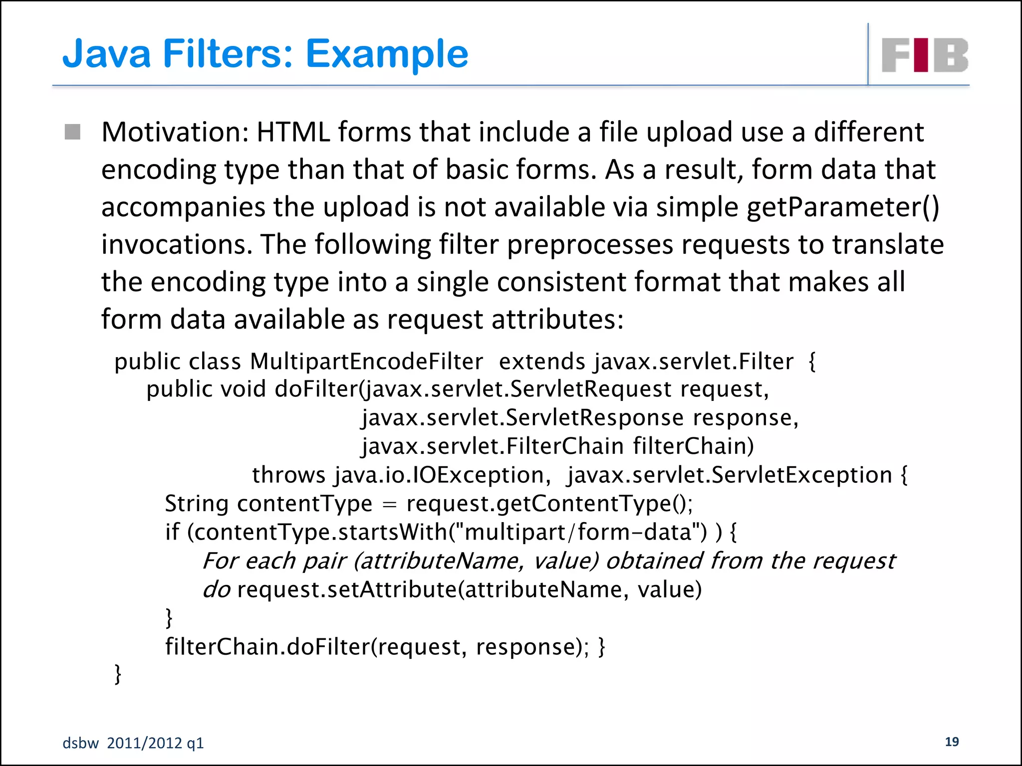 Java Filters: Example
 Motivation: HTML forms that include a file upload use a different
    encoding type than that of basic forms. As a result, form data that
    accompanies the upload is not available via simple getParameter()
    invocations. The following filter preprocesses requests to translate
    the encoding type into a single consistent format that makes all
    form data available as request attributes:
      public class MultipartEncodeFilter extends javax.servlet.Filter {
        public void doFilter(javax.servlet.ServletRequest request,
                             javax.servlet.ServletResponse response,
                             javax.servlet.FilterChain filterChain)
                   throws java.io.IOException, javax.servlet.ServletException {
          String contentType = request.getContentType();
          if (contentType.startsWith("multipart/form-data") ) {
                For each pair (attributeName, value) obtained from the request
                do request.setAttribute(attributeName, value)
            }
            filterChain.doFilter(request, response); }
      }

dsbw 2011/2012 q1                                                                 19
 