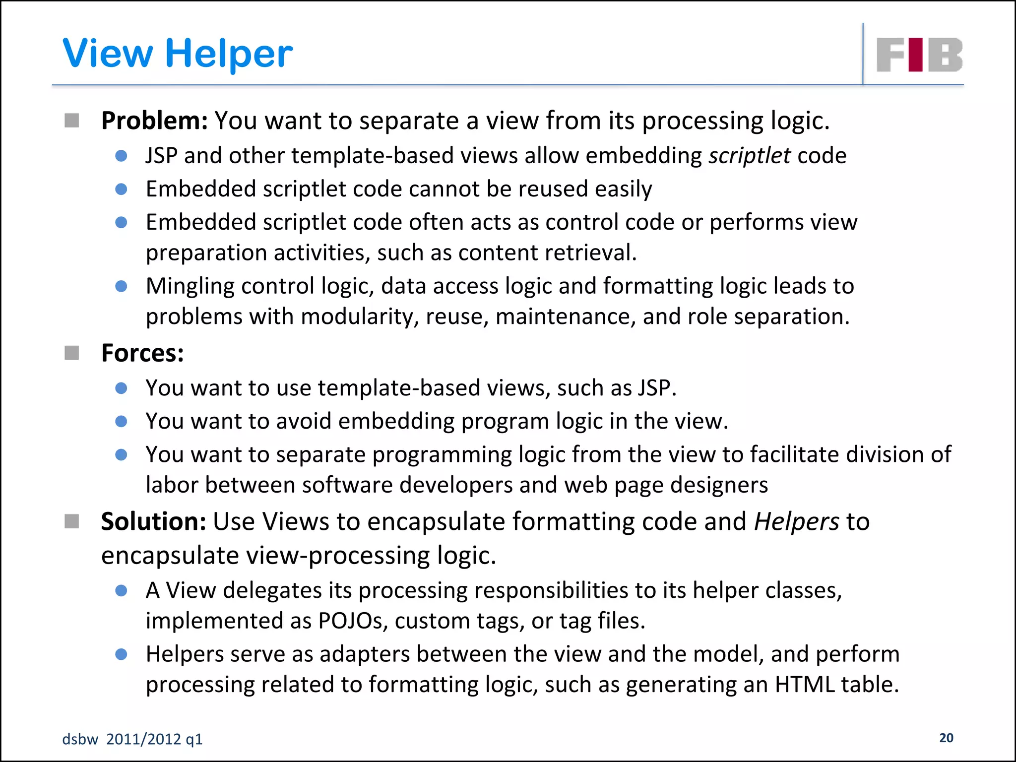 View Helper
 Problem: You want to separate a view from its processing logic.
       JSP and other template-based views allow embedding scriptlet code
       Embedded scriptlet code cannot be reused easily
       Embedded scriptlet code often acts as control code or performs view
        preparation activities, such as content retrieval.
       Mingling control logic, data access logic and formatting logic leads to
        problems with modularity, reuse, maintenance, and role separation.
 Forces:
       You want to use template-based views, such as JSP.
       You want to avoid embedding program logic in the view.
       You want to separate programming logic from the view to facilitate division of
        labor between software developers and web page designers
 Solution: Use Views to encapsulate formatting code and Helpers to
    encapsulate view-processing logic.
       A View delegates its processing responsibilities to its helper classes,
        implemented as POJOs, custom tags, or tag files.
       Helpers serve as adapters between the view and the model, and perform
        processing related to formatting logic, such as generating an HTML table.

dsbw 2011/2012 q1                                                                   20
 