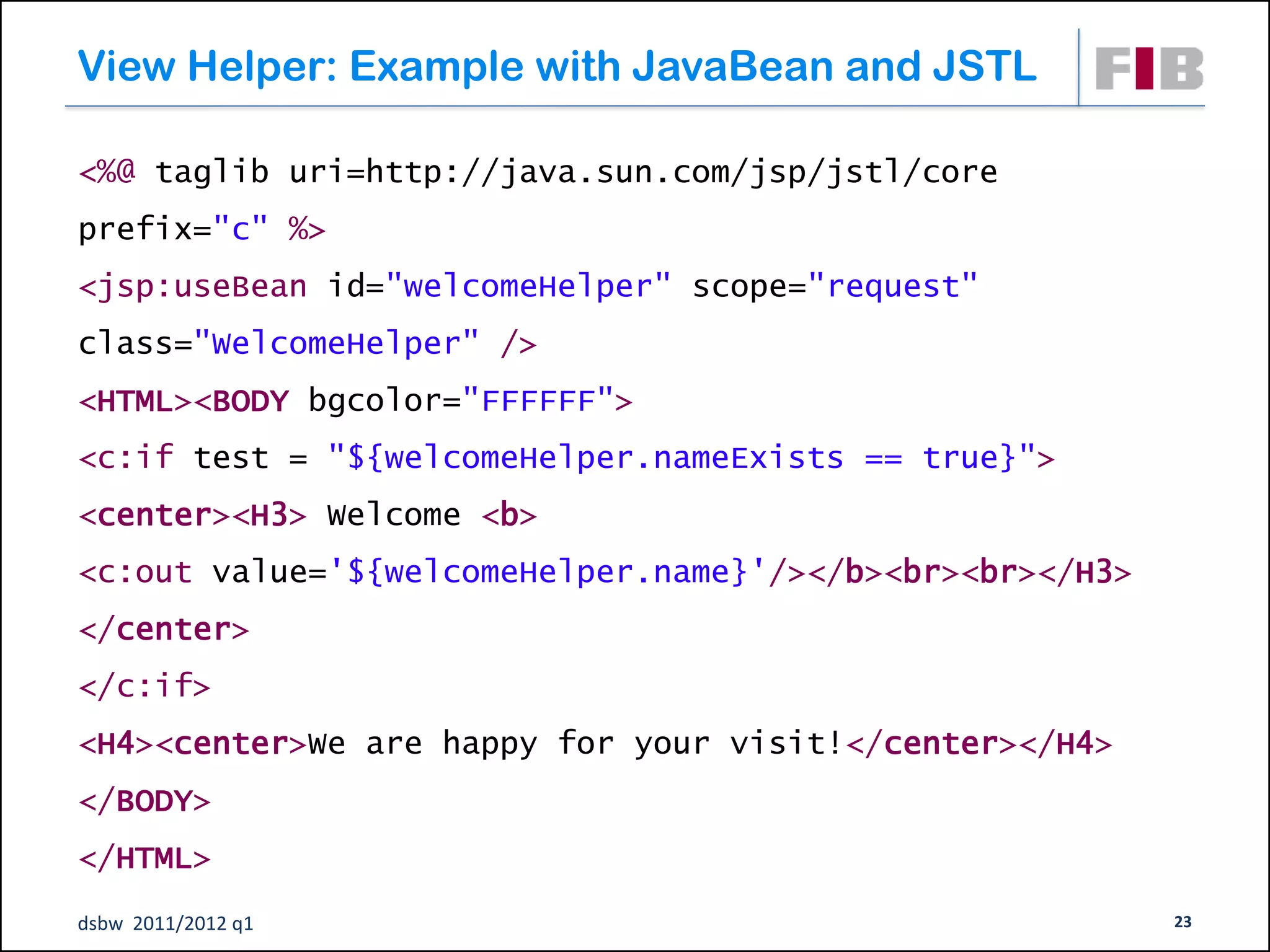 View Helper: Example with JavaBean and JSTL

<%@ taglib uri=http://java.sun.com/jsp/jstl/core
prefix="c" %>
<jsp:useBean id="welcomeHelper" scope="request"
class="WelcomeHelper" />
<HTML><BODY bgcolor="FFFFFF">
<c:if test = "${welcomeHelper.nameExists == true}">
<center><H3> Welcome <b>
<c:out value='${welcomeHelper.name}'/></b><br><br></H3>
</center>
</c:if>
<H4><center>We are happy for your visit!</center></H4>
</BODY>
</HTML>
dsbw 2011/2012 q1                                         23
 