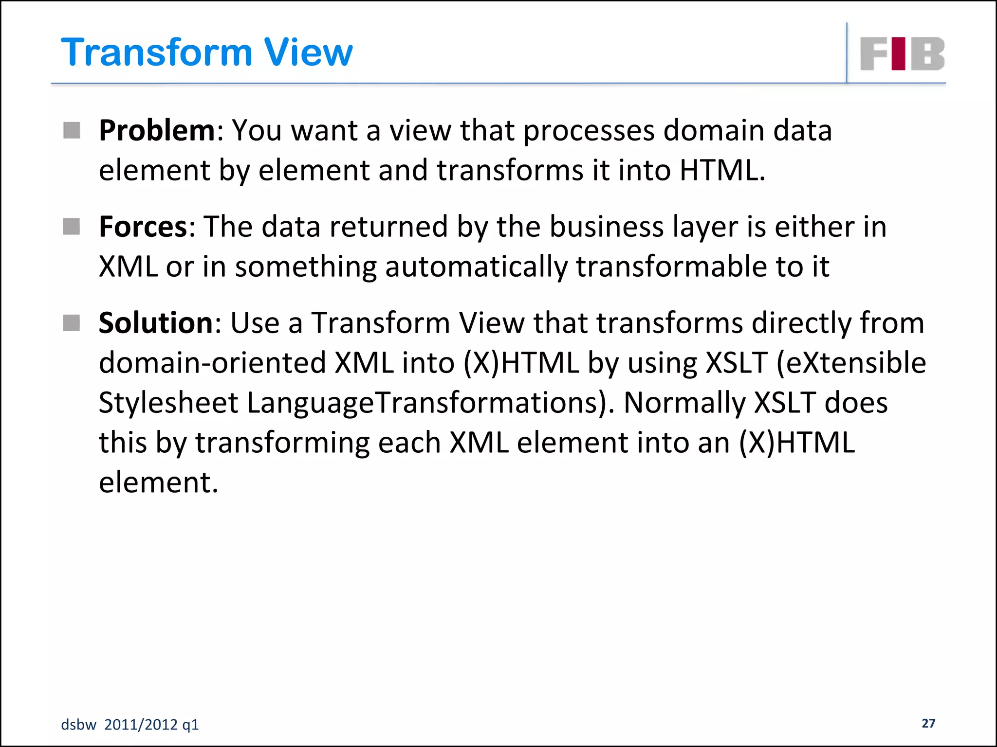Transform View
 Problem: You want a view that processes domain data
    element by element and transforms it into HTML.
 Forces: The data returned by the business layer is either in
    XML or in something automatically transformable to it
 Solution: Use a Transform View that transforms directly from
    domain-oriented XML into (X)HTML by using XSLT (eXtensible
    Stylesheet LanguageTransformations). Normally XSLT does
    this by transforming each XML element into an (X)HTML
    element.




dsbw 2011/2012 q1                                                27
 
