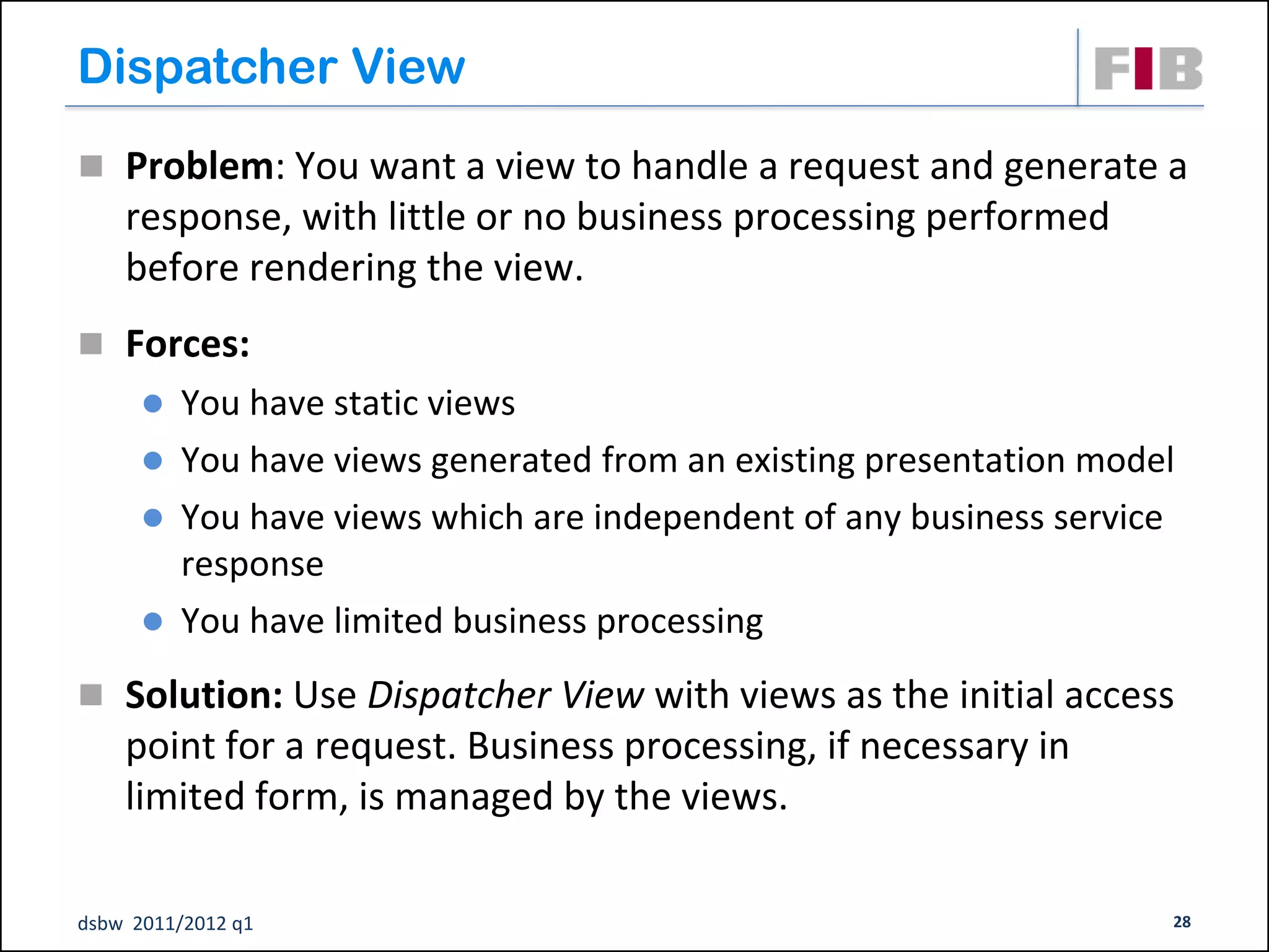 Dispatcher View
 Problem: You want a view to handle a request and generate a
    response, with little or no business processing performed
    before rendering the view.
 Forces:
       You have static views
       You have views generated from an existing presentation model
       You have views which are independent of any business service
        response
       You have limited business processing

 Solution: Use Dispatcher View with views as the initial access
    point for a request. Business processing, if necessary in
    limited form, is managed by the views.

dsbw 2011/2012 q1                                                  28
 