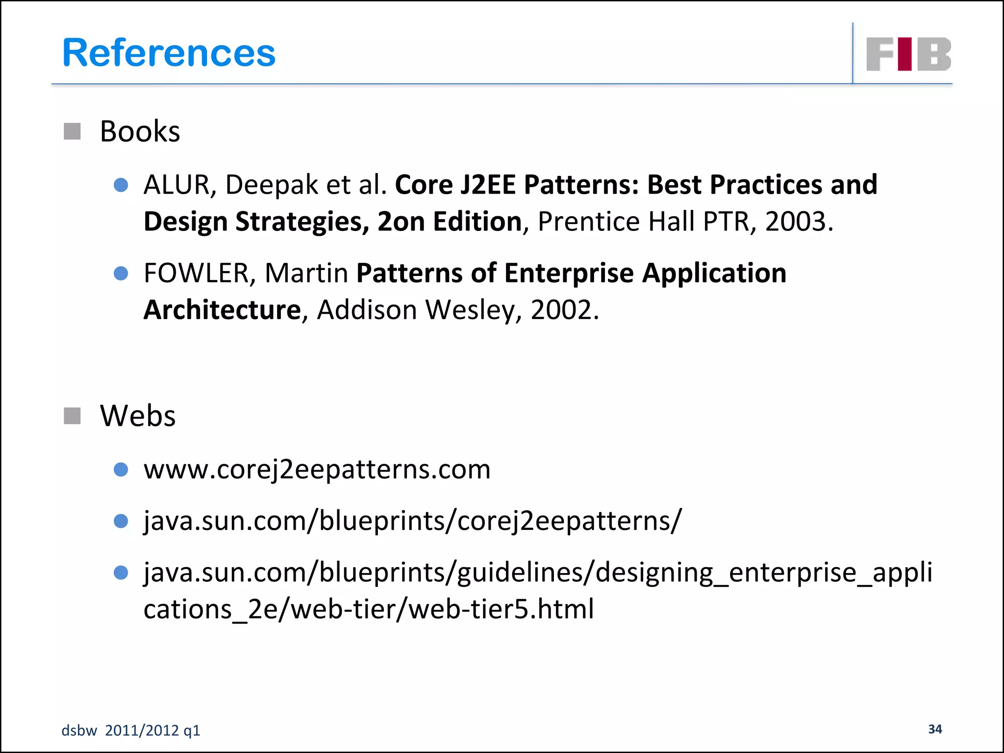 References
 Books
         ALUR, Deepak et al. Core J2EE Patterns: Best Practices and
          Design Strategies, 2on Edition, Prentice Hall PTR, 2003.
         FOWLER, Martin Patterns of Enterprise Application
          Architecture, Addison Wesley, 2002.


 Webs
         www.corej2eepatterns.com
         java.sun.com/blueprints/corej2eepatterns/
         java.sun.com/blueprints/guidelines/designing_enterprise_appli
          cations_2e/web-tier/web-tier5.html


dsbw 2011/2012 q1                                                      34
 
