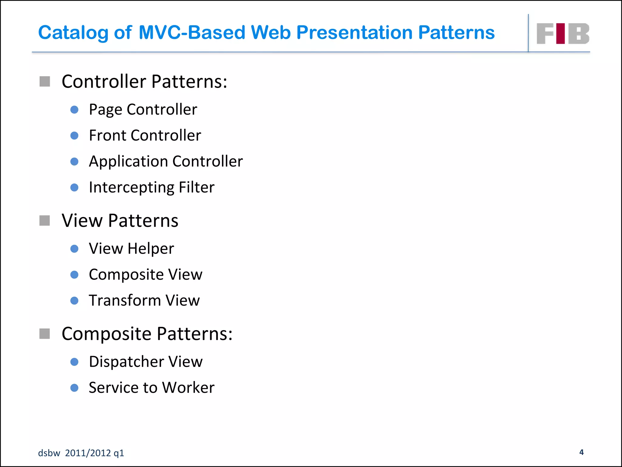 Catalog of MVC-Based Web Presentation Patterns

 Controller Patterns:
         Page Controller
         Front Controller
         Application Controller
         Intercepting Filter
 View Patterns
         View Helper
         Composite View
         Transform View
 Composite Patterns:
         Dispatcher View
         Service to Worker


dsbw 2011/2012 q1                                4
 