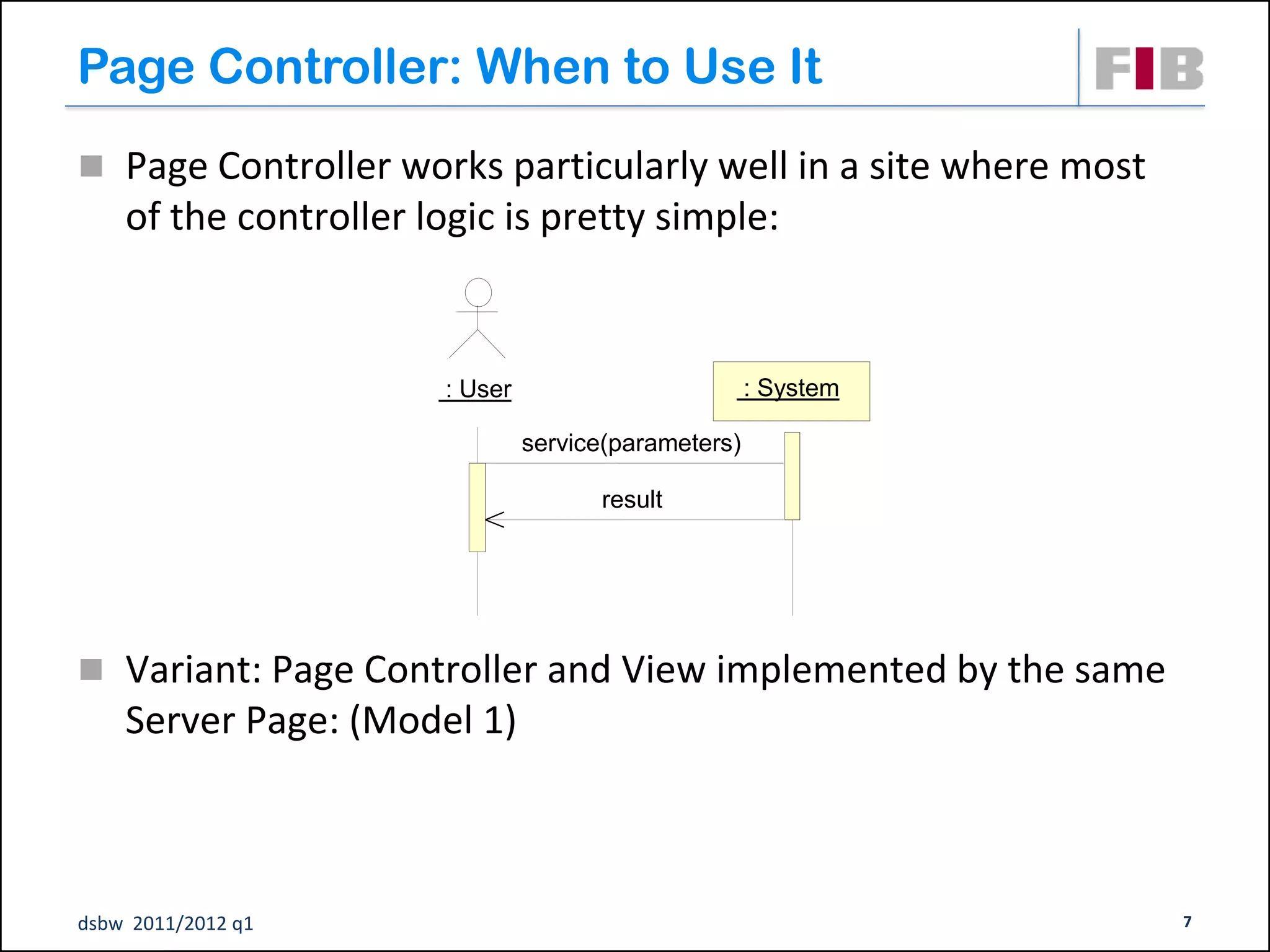Page Controller: When to Use It
 Page Controller works particularly well in a site where most
    of the controller logic is pretty simple:


                        : User                         : System

                                 service(parameters)

                                       result




 Variant: Page Controller and View implemented by the same
    Server Page: (Model 1)



dsbw 2011/2012 q1                                                 7
 