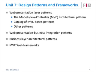 Unit 7: Design Patterns and Frameworks
 Web presentation layer patterns
       The Model-View-Controller (MVC) architectural pattern
       Catalog of MVC-based patterns
       Other patterns

 Web presentation-business integration patterns

 Business layer architectural patterns

 MVC Web frameworks




dsbw 2011/2012 q1                                               1
 