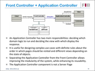 Front Controller + Application Controller




 An Application Controller has two main responsibilities: deciding which
  domain logic to run and deciding the view with which display the
  response.
 It is useful for designing complex use cases with definite rules about the
  order in which pages should be visited and different views depending on
  the state of objects.
 Separating the Application Controller from the Front Controller allows
  improving the modularity of the system, while enhancing its reusability.
 The Application Controller component is not a Server Page
dsbw 2011/2012 q1                                                              11
 