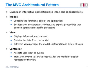 The MVC Architectural Pattern
 Divides an interactive application into three components/levels:

 Model:
         Contains the functional core of the application
         Encapsulates the appropriate data, and exports procedures that
          perform application-specific processing
 View:
         Displays information to the user
         Obtains the data from the model
         Different views present the model’s information in different ways
 Controller:
         Accepts user input as events
         Translates events to service requests for the model or display
          requests for the view

dsbw 2011/2012 q1                                                             2
 