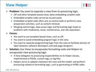 View Helper
 Problem: You want to separate a view from its processing logic.
       JSP and other template-based views allow embedding scriptlet code
       Embedded scriptlet code cannot be reused easily
       Embedded scriptlet code often acts as control code or performs view
        preparation activities, such as content retrieval.
       Mingling control logic, data access logic and formatting logic leads to
        problems with modularity, reuse, maintenance, and role separation.
 Forces:
       You want to use template-based views, such as JSP.
       You want to avoid embedding program logic in the view.
       You want to separate programming logic from the view to facilitate division of
        labor between software developers and web page designers
 Solution: Use Views to encapsulate formatting code and Helpers to
    encapsulate view-processing logic.
       A View delegates its processing responsibilities to its helper classes,
        implemented as POJOs, custom tags, or tag files.
       Helpers serve as adapters between the view and the model, and perform
        processing related to formatting logic, such as generating an HTML table.

dsbw 2011/2012 q1                                                                   20
 