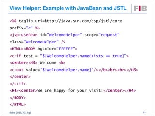 View Helper: Example with JavaBean and JSTL

<%@ taglib uri=http://java.sun.com/jsp/jstl/core
prefix="c" %>
<jsp:useBean id="welcomeHelper" scope="request"
class="WelcomeHelper" />
<HTML><BODY bgcolor="FFFFFF">
<c:if test = "${welcomeHelper.nameExists == true}">
<center><H3> Welcome <b>
<c:out value='${welcomeHelper.name}'/></b><br><br></H3>
</center>
</c:if>
<H4><center>We are happy for your visit!</center></H4>
</BODY>
</HTML>
dsbw 2011/2012 q1                                         23
 
