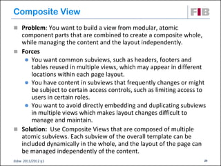 Composite View
 Problem: You want to build a view from modular, atomic
  component parts that are combined to create a composite whole,
  while managing the content and the layout independently.
 Forces
    You want common subviews, such as headers, footers and
      tables reused in multiple views, which may appear in different
      locations within each page layout.
    You have content in subviews that frequently changes or might
      be subject to certain access controls, such as limiting access to
      users in certain roles.
    You want to avoid directly embedding and duplicating subviews
      in multiple views which makes layout changes difficult to
      manage and maintain.
 Solution: Use Composite Views that are composed of multiple
  atomic subviews. Each subview of the overall template can be
  included dynamically in the whole, and the layout of the page can
  be managed independently of the content.
dsbw 2011/2012 q1                                                     24
 