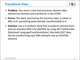 Transform View
 Problem: You want a view that processes domain data
    element by element and transforms it into HTML.
 Forces: The data returned by the business layer is either in
    XML or in something automatically transformable to it
 Solution: Use a Transform View that transforms directly from
    domain-oriented XML into (X)HTML by using XSLT (eXtensible
    Stylesheet LanguageTransformations). Normally XSLT does
    this by transforming each XML element into an (X)HTML
    element.




dsbw 2011/2012 q1                                                27
 
