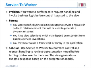 Service To Worker
 Problem: You want to perform core request handling and
    invoke business logic before control is passed to the view
 Forces:
       You want specific business logic executed to service a request in
        order to retrieve content that will be used to generate a
        dynamic response.
       You have view selections which may depend on responses from
        business service invocations.
       You may have to use a framework or library in the application

 Solution: Use Service to Worker to centralize control and
    request handling to retrieve a presentation model before
    turning control over to the view. The view generates a
    dynamic response based on the presentation model.

dsbw 2011/2012 q1                                                      31
 