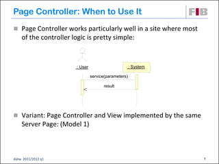 Page Controller: When to Use It
 Page Controller works particularly well in a site where most
    of the controller logic is pretty simple:


                        : User                         : System

                                 service(parameters)

                                       result




 Variant: Page Controller and View implemented by the same
    Server Page: (Model 1)



dsbw 2011/2012 q1                                                 7
 