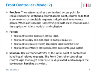 Front Controller (Model 2)
 Problem: The system requires a centralized access point for
    request handling. Without a central access point, control code that
    is common across multiple requests is duplicated in numerous
    places. When control code is intermingled with view-creation code,
    the application is less modular and cohesive.
 Forces:
         You want to avoid duplicate control logic.
         You want to apply common logic to multiple requests.
         You want to separate system processing logic from the view.
         You want to centralize controlled access points into your system
 Solution: Use a Front Controller as the initial point of contact for
    handling all related requests. The Front Controller centralizes
    control logic that might otherwise be duplicated, and manages the
    key request handling activities .
dsbw 2011/2012 q1                                                            8
 
