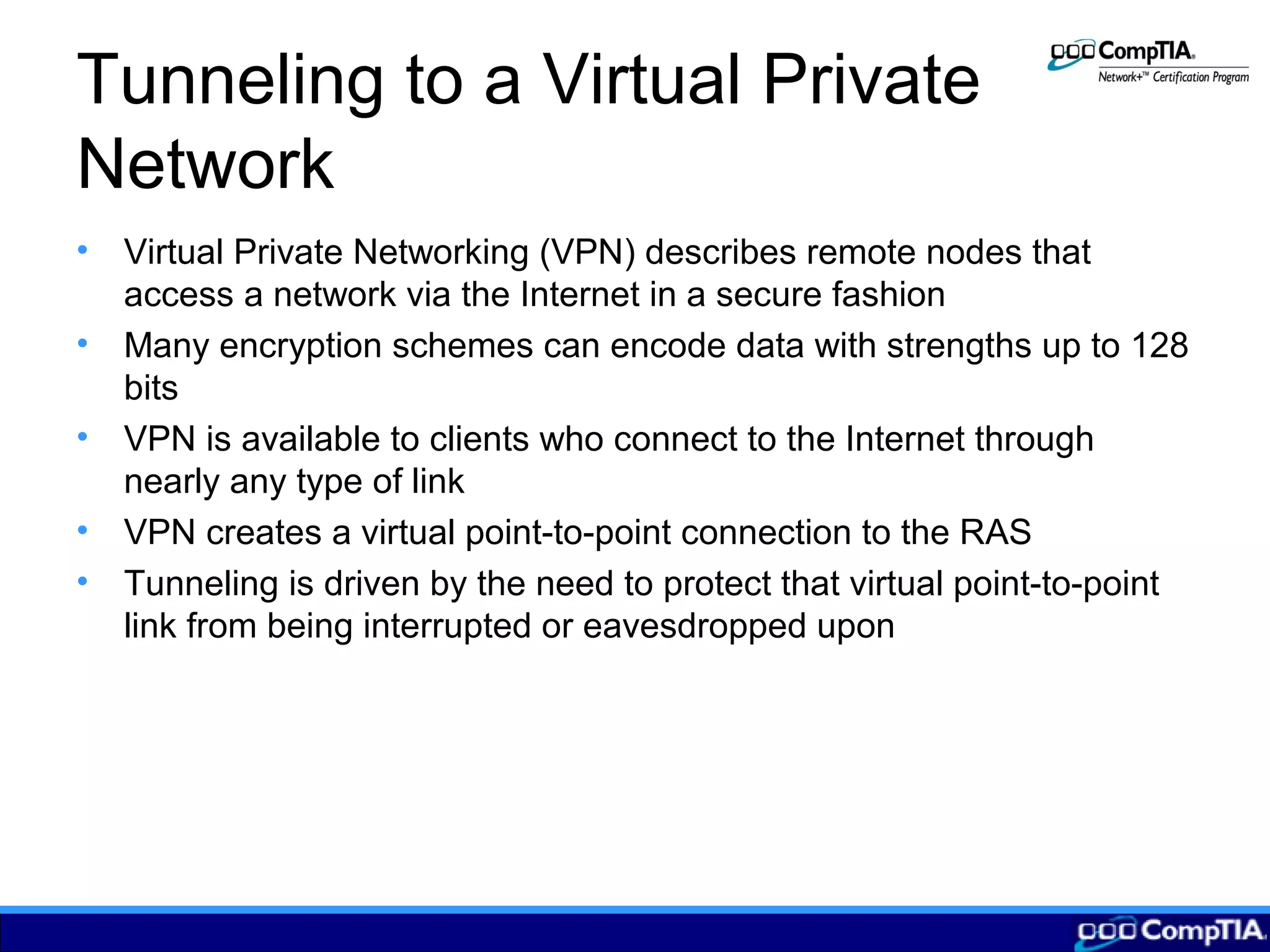 Tunneling to a Virtual Private
Network
• Virtual Private Networking (VPN) describes remote nodes that
access a network via the Internet in a secure fashion
• Many encryption schemes can encode data with strengths up to 128
bits
• VPN is available to clients who connect to the Internet through
nearly any type of link
• VPN creates a virtual point-to-point connection to the RAS
• Tunneling is driven by the need to protect that virtual point-to-point
link from being interrupted or eavesdropped upon
 