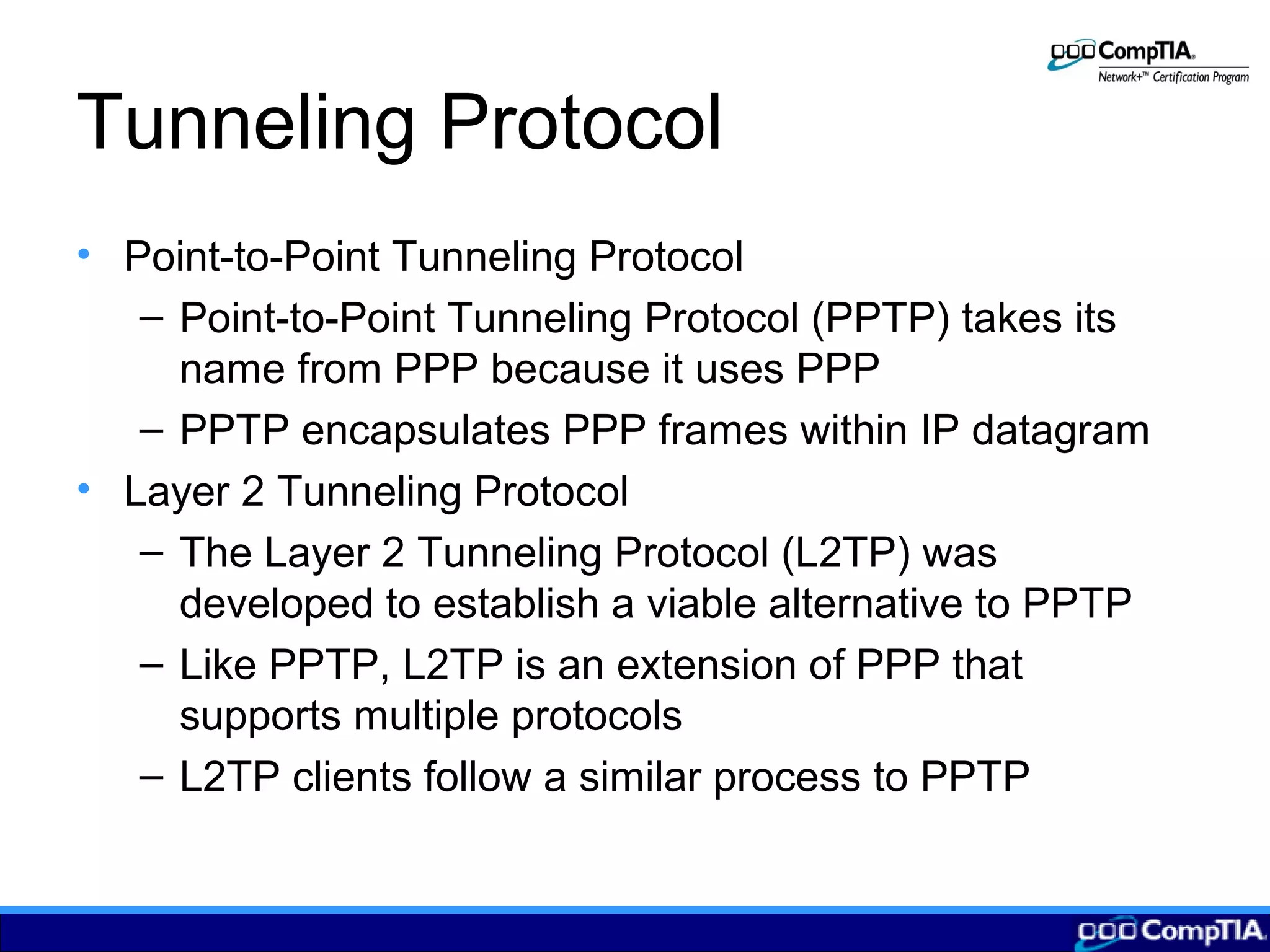 Tunneling Protocol
• Point-to-Point Tunneling Protocol
– Point-to-Point Tunneling Protocol (PPTP) takes its
name from PPP because it uses PPP
– PPTP encapsulates PPP frames within IP datagram
• Layer 2 Tunneling Protocol
– The Layer 2 Tunneling Protocol (L2TP) was
developed to establish a viable alternative to PPTP
– Like PPTP, L2TP is an extension of PPP that
supports multiple protocols
– L2TP clients follow a similar process to PPTP
 
