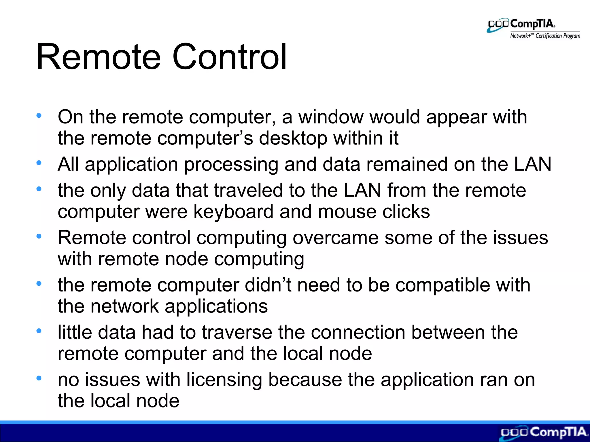 Remote Control
• On the remote computer, a window would appear with
the remote computer’s desktop within it
• All application processing and data remained on the LAN
• the only data that traveled to the LAN from the remote
computer were keyboard and mouse clicks
• Remote control computing overcame some of the issues
with remote node computing
• the remote computer didn’t need to be compatible with
the network applications
• little data had to traverse the connection between the
remote computer and the local node
• no issues with licensing because the application ran on
the local node
 