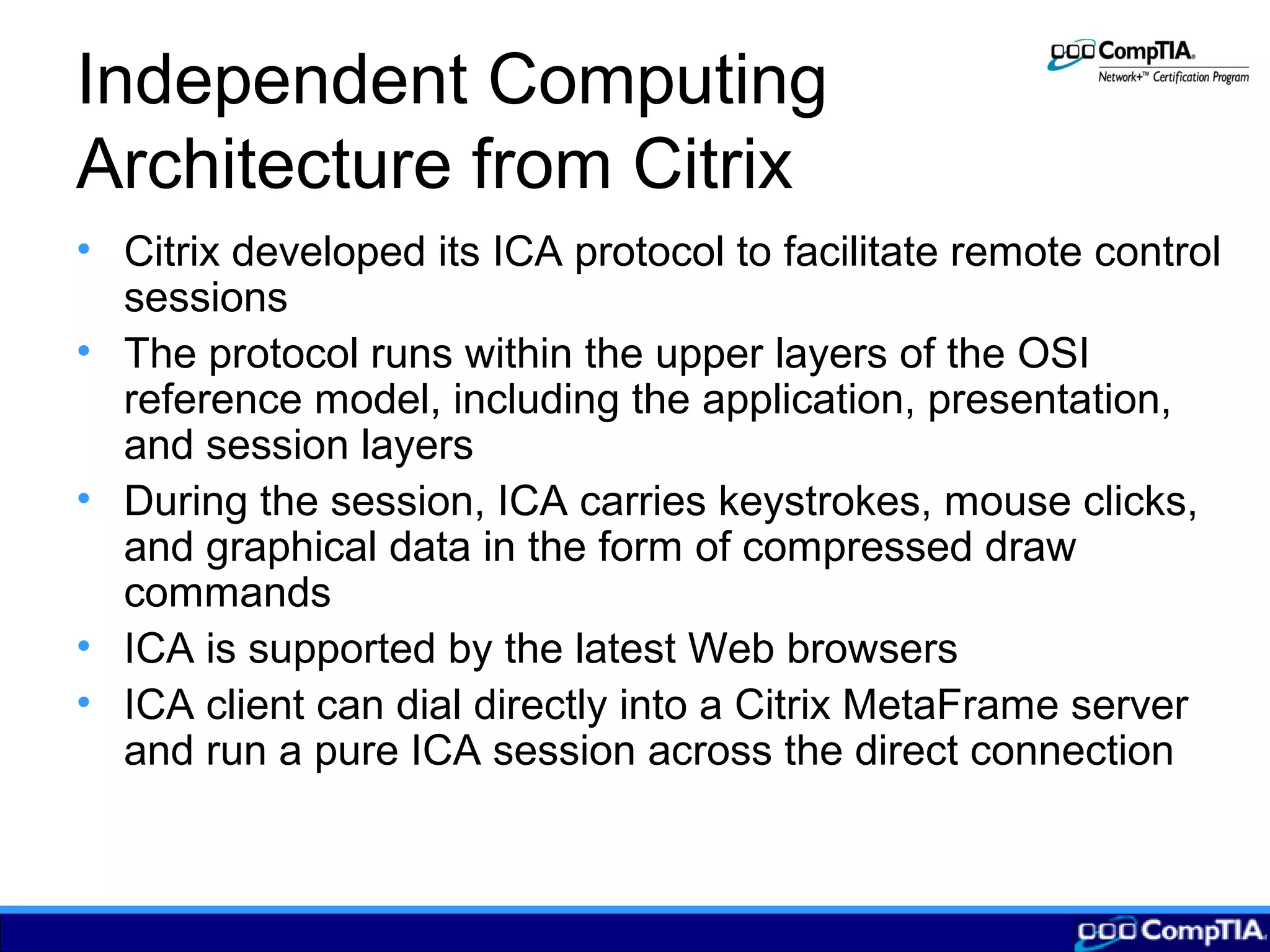 Independent Computing
Architecture from Citrix
• Citrix developed its ICA protocol to facilitate remote control
sessions
• The protocol runs within the upper layers of the OSI
reference model, including the application, presentation,
and session layers
• During the session, ICA carries keystrokes, mouse clicks,
and graphical data in the form of compressed draw
commands
• ICA is supported by the latest Web browsers
• ICA client can dial directly into a Citrix MetaFrame server
and run a pure ICA session across the direct connection
 