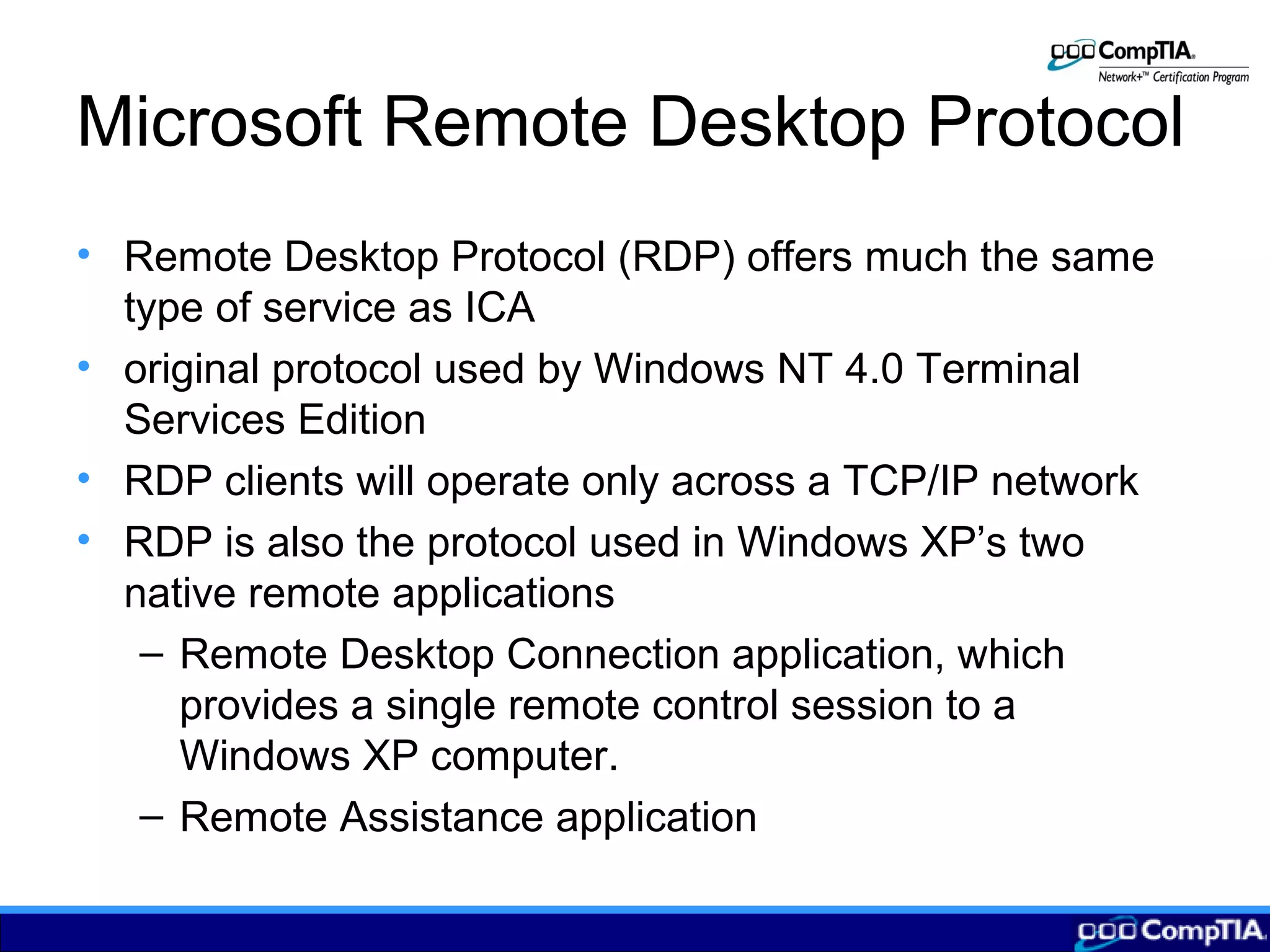 Microsoft Remote Desktop Protocol
• Remote Desktop Protocol (RDP) offers much the same
type of service as ICA
• original protocol used by Windows NT 4.0 Terminal
Services Edition
• RDP clients will operate only across a TCP/IP network
• RDP is also the protocol used in Windows XP’s two
native remote applications
– Remote Desktop Connection application, which
provides a single remote control session to a
Windows XP computer.
– Remote Assistance application
 