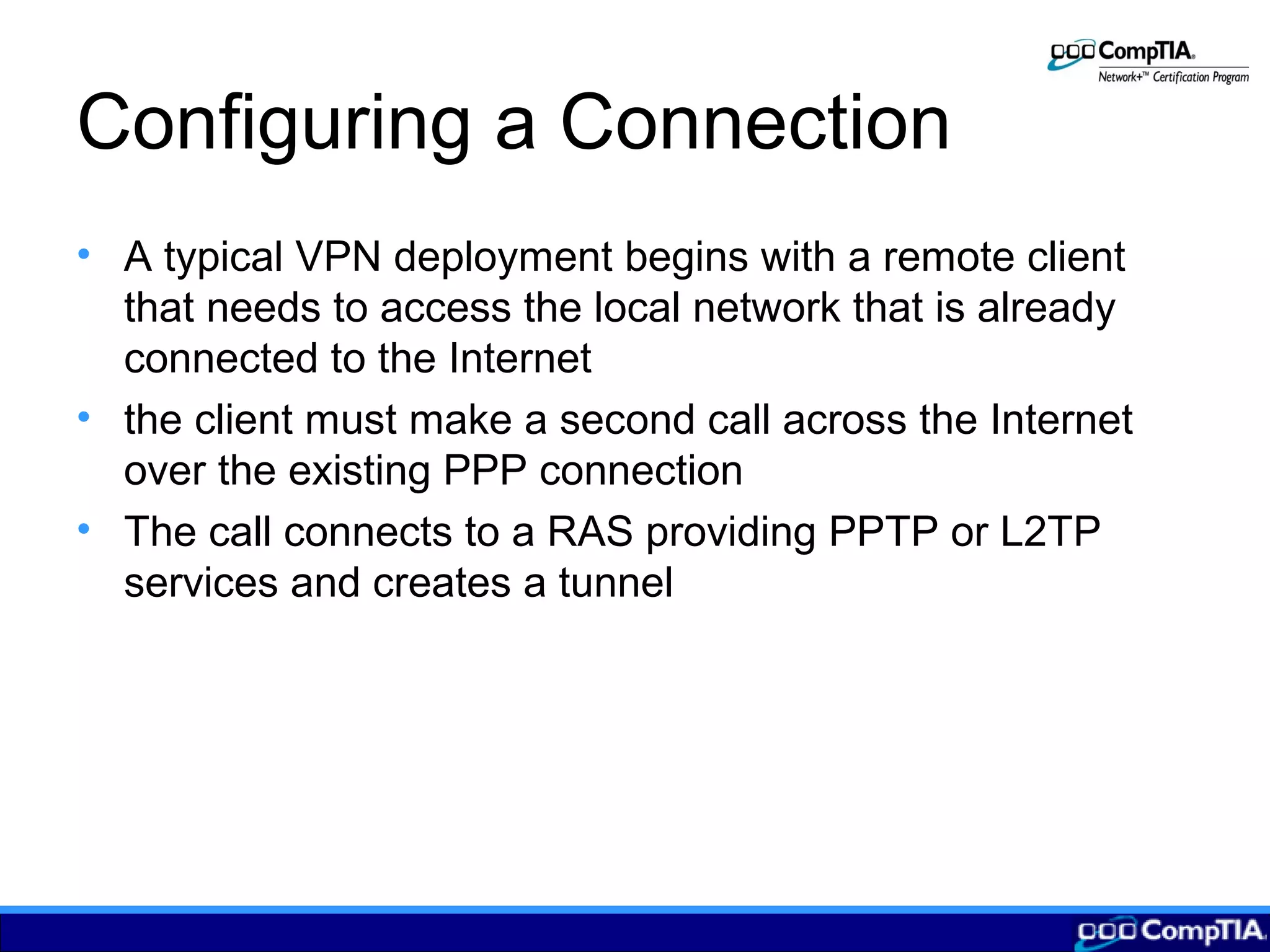 Configuring a Connection
• A typical VPN deployment begins with a remote client
that needs to access the local network that is already
connected to the Internet
• the client must make a second call across the Internet
over the existing PPP connection
• The call connects to a RAS providing PPTP or L2TP
services and creates a tunnel
 