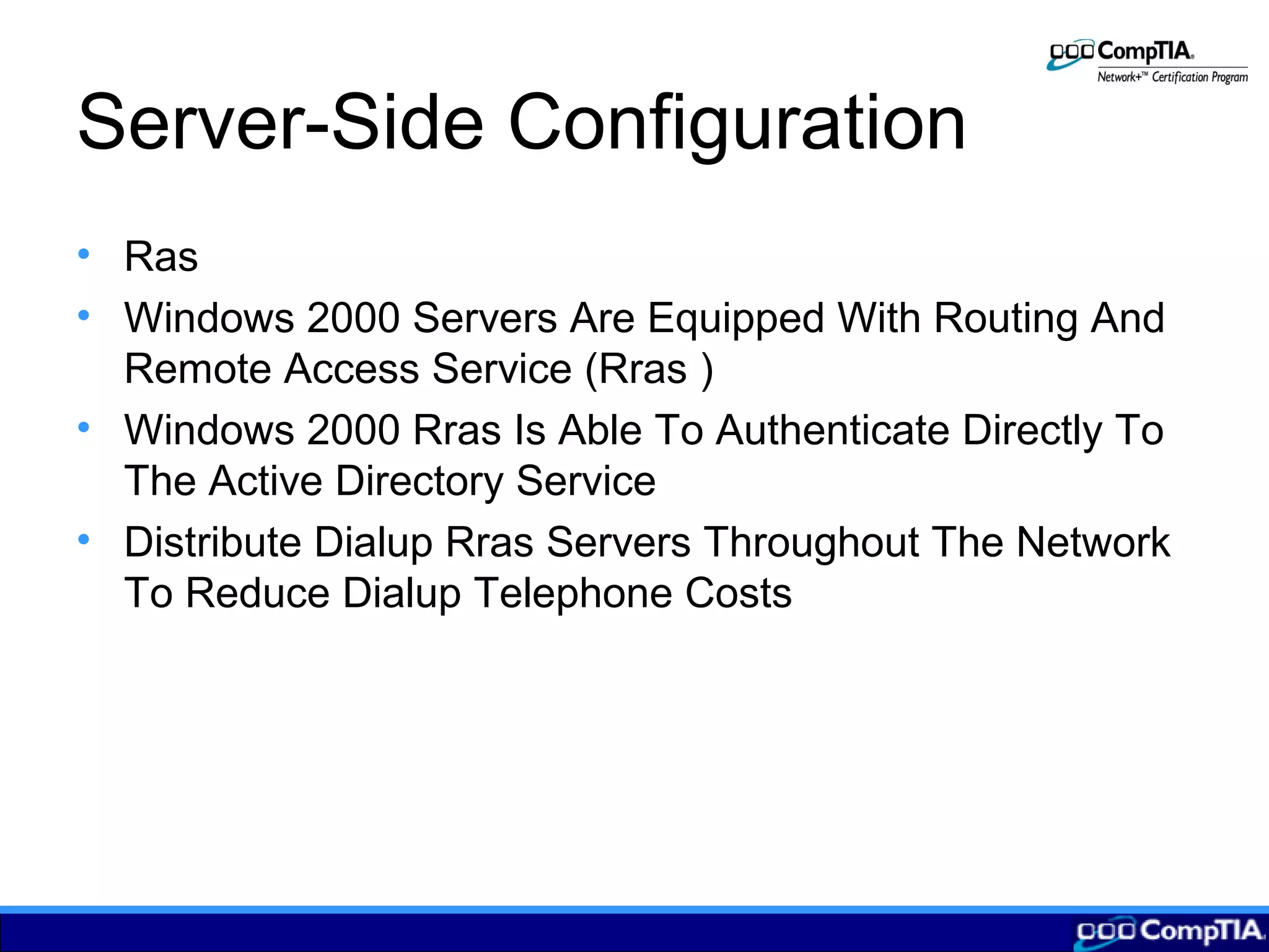 Server-Side Configuration
• Ras
• Windows 2000 Servers Are Equipped With Routing And
Remote Access Service (Rras )
• Windows 2000 Rras Is Able To Authenticate Directly To
The Active Directory Service
• Distribute Dialup Rras Servers Throughout The Network
To Reduce Dialup Telephone Costs
 
