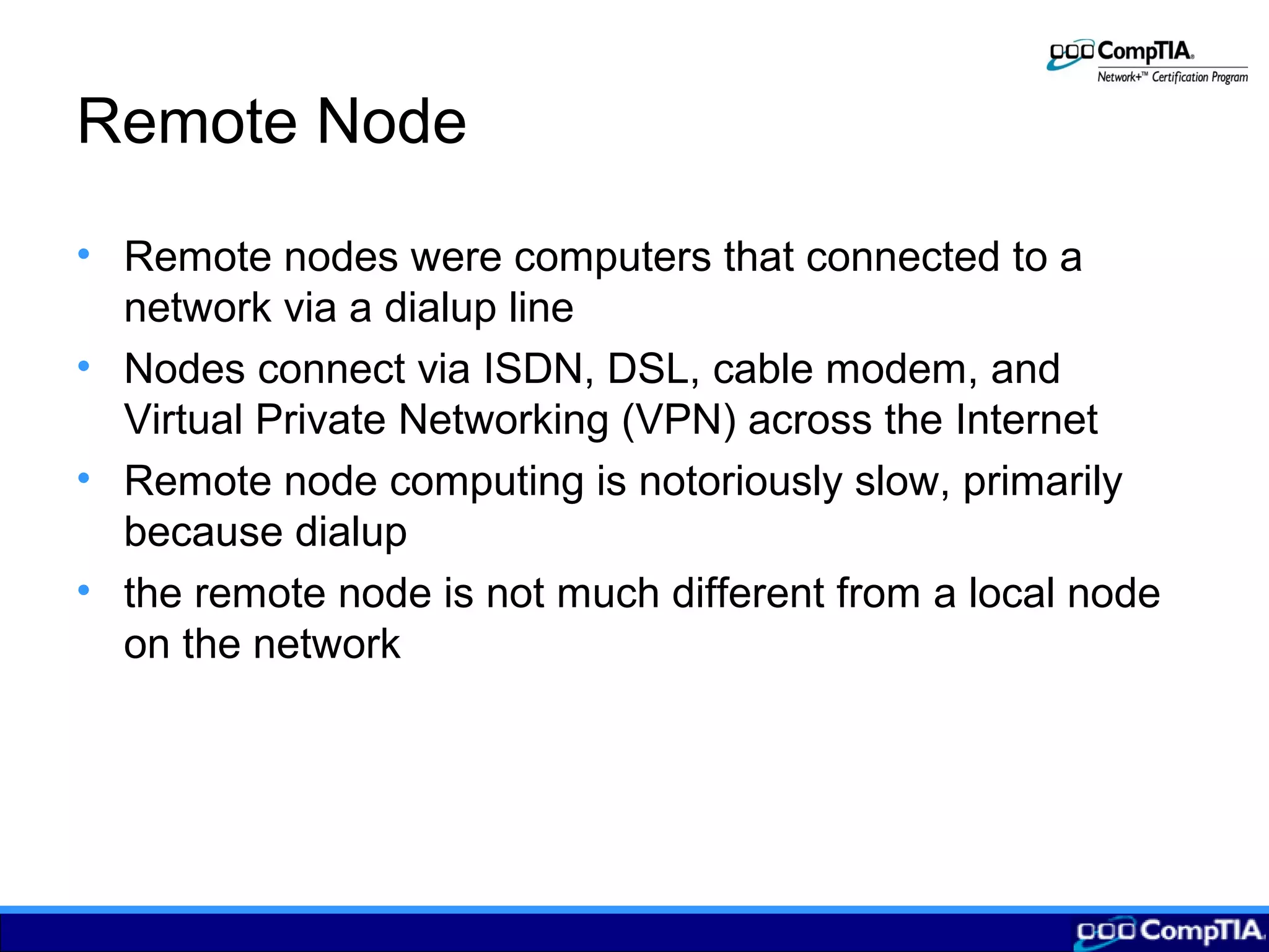 Remote Node
• Remote nodes were computers that connected to a
network via a dialup line
• Nodes connect via ISDN, DSL, cable modem, and
Virtual Private Networking (VPN) across the Internet
• Remote node computing is notoriously slow, primarily
because dialup
• the remote node is not much different from a local node
on the network
 