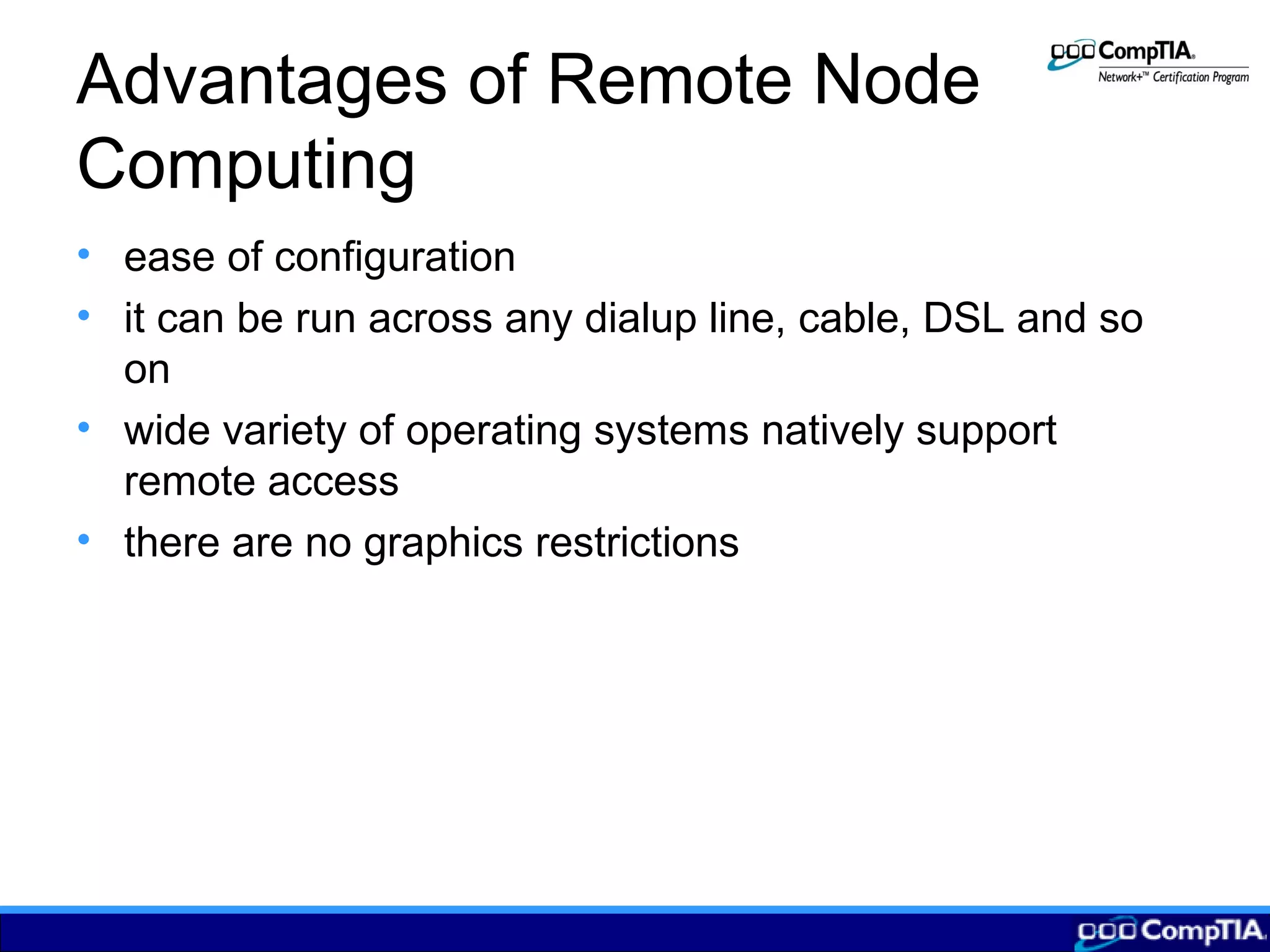 Advantages of Remote Node
Computing
• ease of configuration
• it can be run across any dialup line, cable, DSL and so
on
• wide variety of operating systems natively support
remote access
• there are no graphics restrictions
 