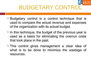 BUDGETARY CONTROL
 Budgetary control is a control technique that is
used to compare the actual revenue and expenses
of the organization with its actual budget.
 In this technique, the budget of the previous year is
used as a basis for eliminating the overrun costs
that took place in the past.
 This control gives management a clear idea of
what is to be done to minimize the wastage of
resources.
 