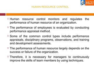 HUMAN RESOURCE CONTROL
 Human resource control monitors and regulates the
performance of human resource of an organization.
 The performance of employees is evaluated by conducting
performance appraisal method.
 Some of the common control types include performance
appraisals, disciplinary programs, observations, and training
and development assessments.
 The performance of human resource largely depends on the
success or failure of the organization.
 Therefore, it is necessary for managers to continuously
improve the skills of team members by using techniques.
 