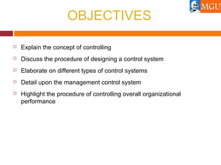 OBJECTIVES
 Explain the concept of controlling
 Discuss the procedure of designing a control system
 Elaborate on different types of control systems
 Detail upon the management control system
 Highlight the procedure of controlling overall organizational
performance
 