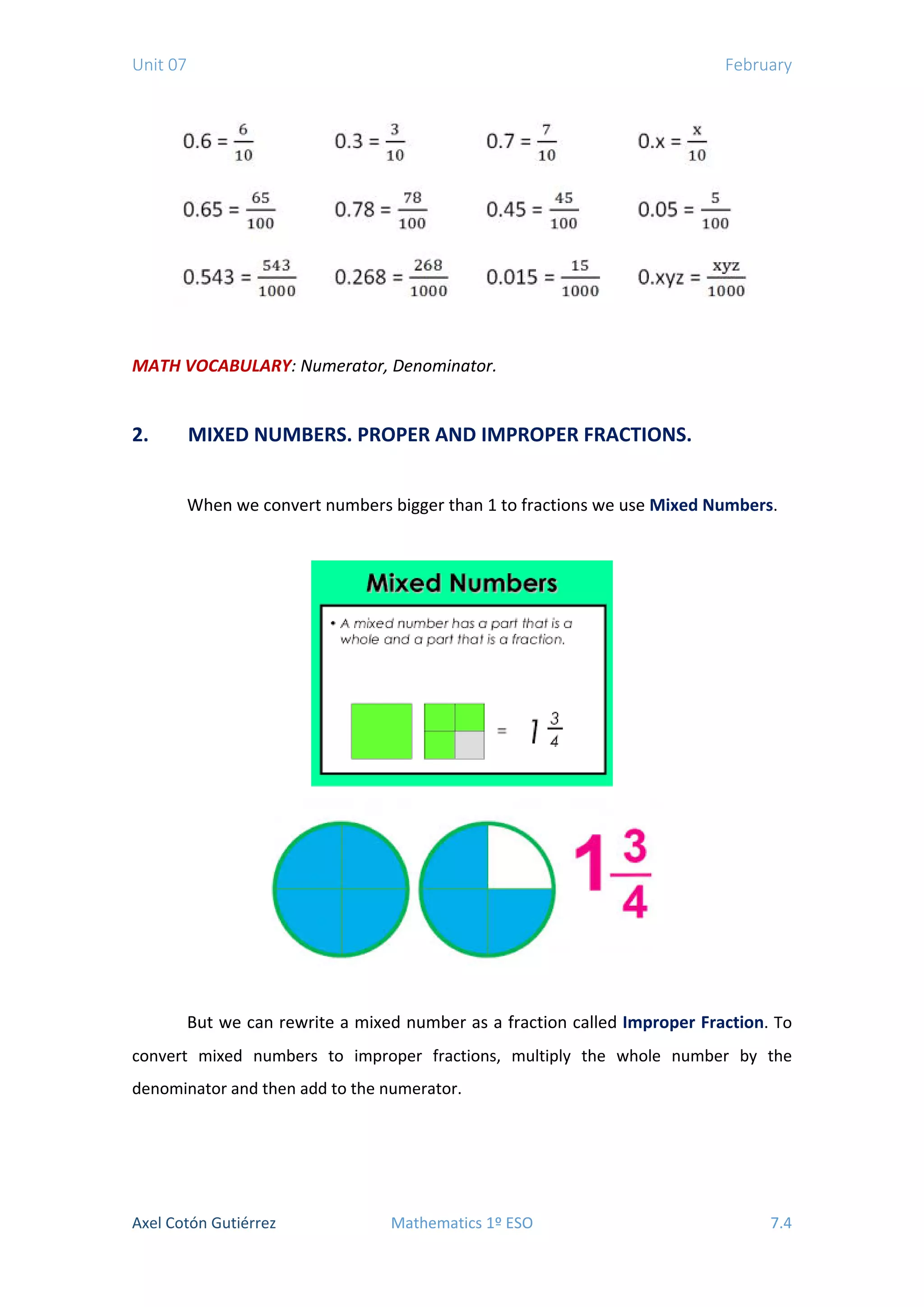 Unit 07 February
MATH VOCABULARY: Numerator, Denominator.
2. MIXED NUMBERS. PROPER AND IMPROPER FRACTIONS.
When we convert numbers bigger than 1 to fractions we use Mixed Numbers.
But we can rewrite a mixed number as a fraction called Improper Fraction. To
convert mixed numbers to improper fractions, multiply the whole number by the
denominator and then add to the numerator.
Axel Cotón Gutiérrez Mathematics 1º ESO 7.4
 