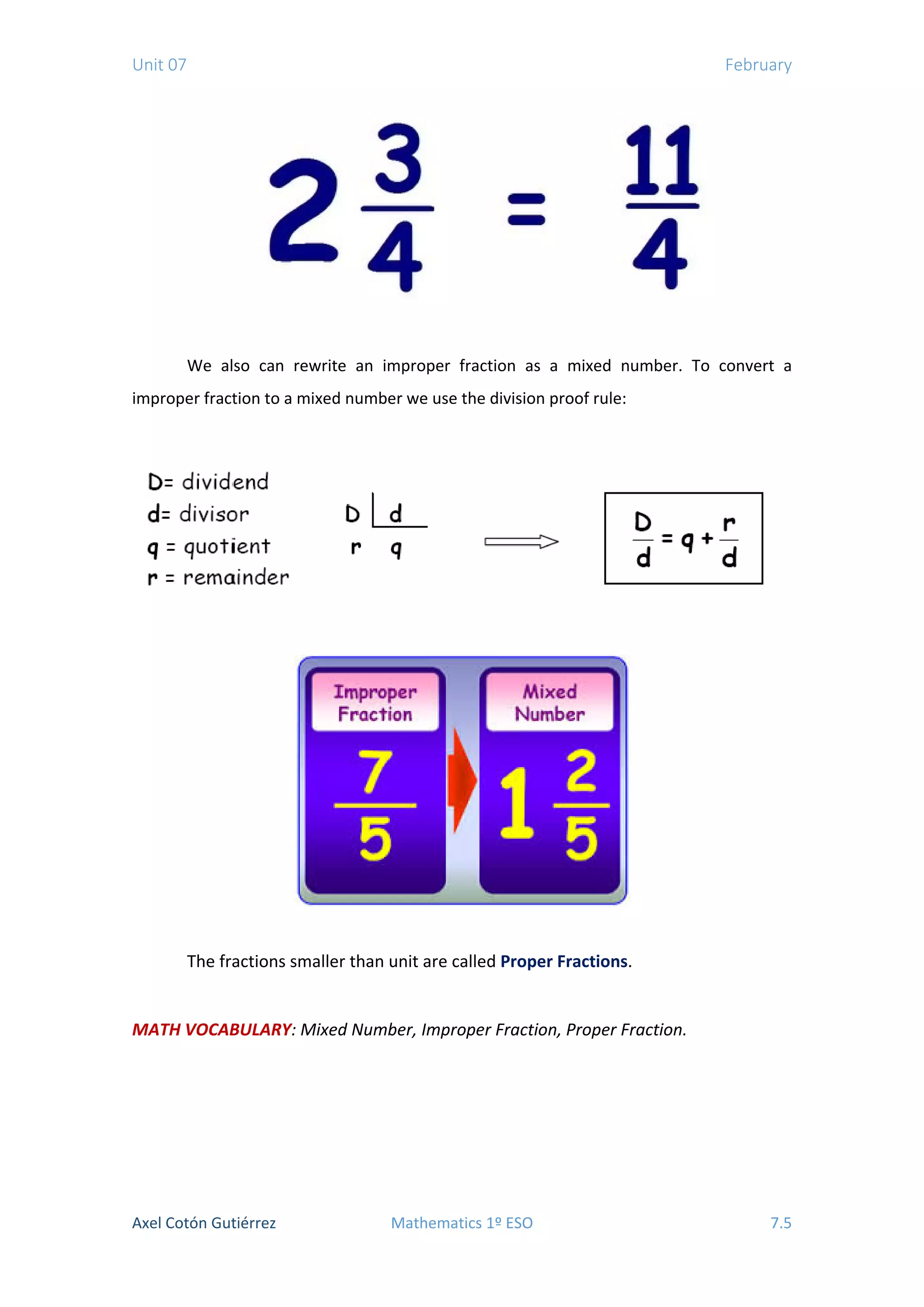 Unit 07 February
We also can rewrite an improper fraction as a mixed number. To convert a
improper fraction to a mixed number we use the division proof rule:
The fractions smaller than unit are called Proper Fractions.
MATH VOCABULARY: Mixed Number, Improper Fraction, Proper Fraction.
Axel Cotón Gutiérrez Mathematics 1º ESO 7.5
 
