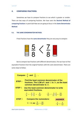 Unit 07 February
4. COMPARING FRACTIONS.
Sometimes we have to compare fractions to see which is greater or smaller.
There are two ways of comparing fractions. We have seen the Decimal Method of
comparing fractions in point 1.4. Now we are going to focus in the Same Denominator
Method.
4.1. THE SAME DENOMINATOR METHOD.
If two fractions have the same denominator they are very easy to compare:
But to compare two fractions with different denominators, first we have to find
equivalent fractions from the original fractions with the same denominator. There are
some steps to follow:
Axel Cotón Gutiérrez Mathematics 1º ESO 7.10
 