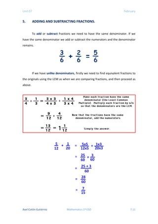 Unit 07 February
5. ADDING AND SUBTRACTING FRACTIONS.
To add or subtract fractions we need to have the same denominator. If we
have the same denominator we add or subtract the numerators and the denominator
remains.
If we have unlike denominators, firstly we need to find equivalent fractions to
the originals using the LCM as when we are comparing fractions, and then proceed as
above.
Axel Cotón Gutiérrez Mathematics 1º ESO 7.11
 