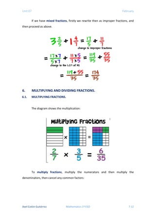 Unit 07 February
If we have mixed fractions, firstly we rewrite then as improper fractions, and
then proceed as above.
6. MULTIPLYING AND DIVIDING FRACTIONS.
6.1. MULTIPLYING FRACTIONS.
The diagram shows the multiplication:
To multiply fractions, multiply the numerators and then multiply the
denominators, then cancel any common factors:
Axel Cotón Gutiérrez Mathematics 1º ESO 7.12
 