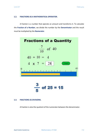 Unit 07 February
1.2. FRACTIONS AS A MATHEMATICAL OPERATOR.
A fraction is a number that operate an amount and transforms it. To calculate
the Fraction of a Number, we divide the number by the Denominator and the result
must be multiplied by the Numerator.
1.3. FRACTIONS AS DIVISIONS.
A fraction is also the quotient of the numerator between the denominator.
Axel Cotón Gutiérrez Mathematics 1º ESO 7.2
 