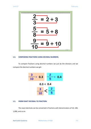 Unit 07 February
1.4. COMPARING FRACTIONS USING DECIMAL NUMBERS.
To compare fractions using decimal numbers we just do the divisions and we
compare the decimal numbers we get.
1.5. FROM EXACT DECIMAL TO FRACTION.
The exact decimals can be converted in fractions with denominators of 10, 100,
1,000, and so on.
Axel Cotón Gutiérrez Mathematics 1º ESO 7.3
 