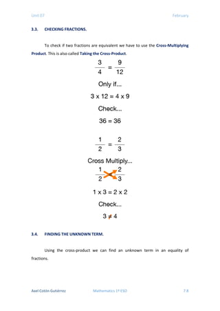 Unit 07 February
3.3. CHECKING FRACTIONS.
To check if two fractions are equivalent we have to use the Cross-Multiplying
Product. This is also called Taking the Cross-Product.
3.4. FINDING THE UNKNOWN TERM.
Using the cross-product we can find an unknown term in an equality of
fractions.
Axel Cotón Gutiérrez Mathematics 1º ESO 7.8
 