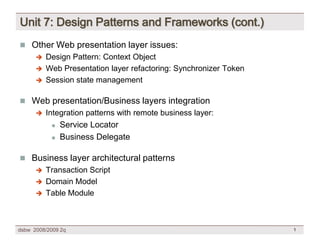 Unit 7: Design Patterns and Frameworks (cont.)
 Other Web presentation layer issues:
       Design Pattern: Context Object
       Web Presentation layer refactoring: Synchronizer Token
       Session state management


 Web presentation/Business layers integration
         Integration patterns with remote business layer:
                Service Locator
            

                Business Delegate
            



 Business layer architectural patterns
       Transaction Script
       Domain Model
       Table Module




dsbw 2008/2009 2q                                                1
 