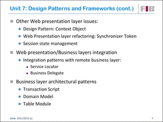 Unit 7: Design Patterns and Frameworks (cont.)

 Other Web presentation layer issues:
       Design Pattern: Context Object
       Web Presentation layer refactoring: Synchronizer Token
       Session state management

 Web presentation/Business layers integration
         Integration patterns with remote business layer:
               Service Locator
               Business Delegate
 Business layer architectural patterns
       Transaction Script
       Domain Model
       Table Module


dsbw 2011/2012 q1                                                1
 