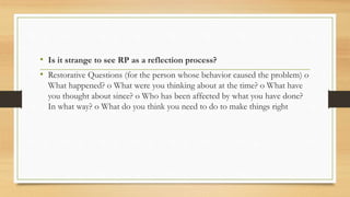 • Is it strange to see RP as a reflection process?
• Restorative Questions (for the person whose behavior caused the problem) o
What happened? o What were you thinking about at the time? o What have
you thought about since? o Who has been affected by what you have done?
In what way? o What do you think you need to do to make things right
 