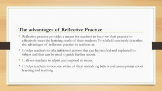 The advantages of Reflective Practice
• Reflective practice provides a means for teachers to improve their practice to
effectively meet the learning needs of their students. Brookfield succinctly describes
the advantages of reflective practice to teachers as:
• It helps teachers to take informed actions that can be justified and explained to
others and that can be used to guide further action.
• It allows teachers to adjust and respond to issues.
• It helps teachers to become aware of their underlying beliefs and assumptions about
learning and teaching.
 