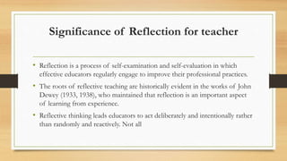Significance of Reflection for teacher
• Reflection is a process of self-examination and self-evaluation in which
effective educators regularly engage to improve their professional practices.
• The roots of reflective teaching are historically evident in the works of John
Dewey (1933, 1938), who maintained that reflection is an important aspect
of learning from experience.
• Reflective thinking leads educators to act deliberately and intentionally rather
than randomly and reactively. Not all
 