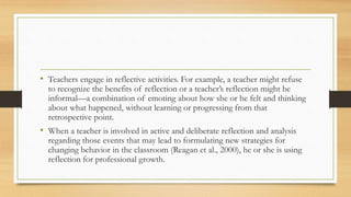 • Teachers engage in reflective activities. For example, a teacher might refuse
to recognize the benefits of reflection or a teacher’s reflection might be
informal—a combination of emoting about how she or he felt and thinking
about what happened, without learning or progressing from that
retrospective point.
• When a teacher is involved in active and deliberate reflection and analysis
regarding those events that may lead to formulating new strategies for
changing behavior in the classroom (Reagan et al., 2000), he or she is using
reflection for professional growth.
 