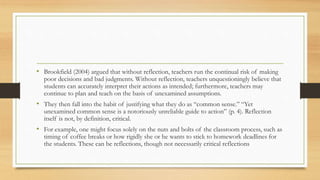 • Brookfield (2004) argued that without reflection, teachers run the continual risk of making
poor decisions and bad judgments. Without reflection, teachers unquestioningly believe that
students can accurately interpret their actions as intended; furthermore, teachers may
continue to plan and teach on the basis of unexamined assumptions.
• They then fall into the habit of justifying what they do as “common sense.” “Yet
unexamined common sense is a notoriously unreliable guide to action” (p. 4). Reflection
itself is not, by definition, critical.
• For example, one might focus solely on the nuts and bolts of the classroom process, such as
timing of coffee breaks or how rigidly she or he wants to stick to homework deadlines for
the students. These can be reflections, though not necessarily critical reflections
 