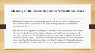 Meaning of Reflection on practice/educational Issues
• Reflection is a systematic reviewing process for all teachers which allows you to
make links from one experience to the next, making sure your students make
maximum progress.
Reflection is a basic part of teaching and learning. It aims to make you more aware
of your own professional knowledge and action by ‘challenging assumptions of
everyday practice and critically evaluating practitioners’ own responses to practice
situations’ (Finlay, 2008). The reflective process encourages you to work with others
as you can share best practice and draw on others for support. Ultimately, reflection
makes sure all students learn more effectively as learning can be tailored to them.
 