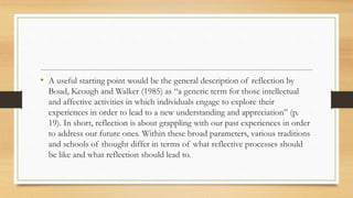 • A useful starting point would be the general description of reflection by
Boud, Keough and Walker (1985) as “a generic term for those intellectual
and affective activities in which individuals engage to explore their
experiences in order to lead to a new understanding and appreciation” (p.
19). In short, reflection is about grappling with our past experiences in order
to address our future ones. Within these broad parameters, various traditions
and schools of thought differ in terms of what reflective processes should
be like and what reflection should lead to.
 