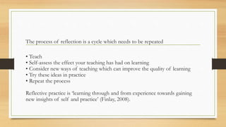 The process of reflection is a cycle which needs to be repeated
• Teach
• Self-assess the effect your teaching has had on learning
• Consider new ways of teaching which can improve the quality of learning
• Try these ideas in practice
• Repeat the process
Reflective practice is ‘learning through and from experience towards gaining
new insights of self and practice’ (Finlay, 2008).
 