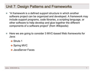 Unit 7: Design Patterns and Frameworks
 “A framework is a defined support structure in which another
    software project can be organized and developed. A framework may
    include support programs, code libraries, a scripting language, or
    other software to help develop and glue together the different
    components of a software project” (from Wikipedia)

 Here we are going to consider 3 MVC-based Web frameworks for
    Java:
          Struts 1
      

          Spring MVC
      

          JavaServer Faces
      




dsbw 2008/2009 2q                                                   1
 